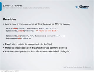 jQuery 1.7 - Events
    por Dave Methvin, membro do jQuery Core Team | @davemethvin




    Benefícios
    • Acaba com a confusão sobre a interação entre as APIs de evento
          $(“a”).live(“click”, function(){ alert(“Hello”); });
          $(document).unbind(“click”); // ‘live is now dead!’


          $(document).on(“click”, “a”, function(){ alert(“Hello”); });
          $(document).off(“click”);


    • Pronúncia consistente (ao contrário de live/die )
    • Métodos encadeados com traversal/ﬁlter (ao contrário do live )
    • A ordem dos argumentos é consistente (ao contrário do delegate )




                                                                   Kenji Yamamoto | web developer @ Globo.com

terça-feira, 20 de dezembro de 2011
 