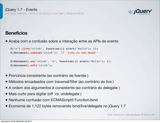 jQuery 1.7 - Events
    por Dave Methvin, membro do jQuery Core Team | @davemethvin




    Benefícios
    • Acaba com a confusão sobre a interação entre as APIs de evento
          $(“a”).live(“click”, function(){ alert(“Hello”); });
          $(document).unbind(“click”); // ‘live is now dead!’


          $(document).on(“click”, “a”, function(){ alert(“Hello”); });
          $(document).off(“click”);


    • Pronúncia consistente (ao contrário de live/die )
    • Métodos encadeados com traversal/ﬁlter (ao contrário do live )
    • A ordem dos argumentos é consistente (ao contrário do delegate )
    • Mais curto para digitar (off vs. undelegate )
    • Nenhuma confusão com ECMAScript5 Function.bind
    • Economia de 1,122 bytes removendo bind/live/delegate no jQuery 1.7
                                                                   Kenji Yamamoto | web developer @ Globo.com

terça-feira, 20 de dezembro de 2011
 