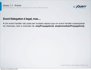 jQuery 1.7 - Events
    por Dave Methvin, membro do jQuery Core Team | @davemethvin




    Event Delegation é legal, mas…
    • Um event handler não pode ser mudado depois que um event handler subseqüente
    for chamado, isso é chamado de .stopPropagation() .stopImmediatePropagation();




                                                                  Kenji Yamamoto | web developer @ Globo.com

terça-feira, 20 de dezembro de 2011
 