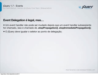 jQuery 1.7 - Events
    por Dave Methvin, membro do jQuery Core Team | @davemethvin




    Event Delegation é legal, mas…
    • Um event handler não pode ser mudado depois que um event handler subseqüente
    for chamado, isso é chamado de .stopPropagation() .stopImmediatePropagation();
    • O jQuery deve igualar o seletor ao ponto de delegação;




                                                                  Kenji Yamamoto | web developer @ Globo.com

terça-feira, 20 de dezembro de 2011
 