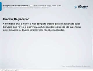 Progressive Enhancement 2.0 - Because the Web isn't Print
    por Nicholas C. Zakas, desenvolvedor Web no Yahoo | @slicknet




    Graceful Degradation
    • Premissa: criar o melhor e mais completo produto possível, suportado pelos
    browsers mais novos, e a partir daí, as funcionalidades que não são suportadas
    pelos browsers ou devices simplesmente não são visualizadas.




                                                                    Kenji Yamamoto | web developer @ Globo.com

terça-feira, 20 de dezembro de 2011
 