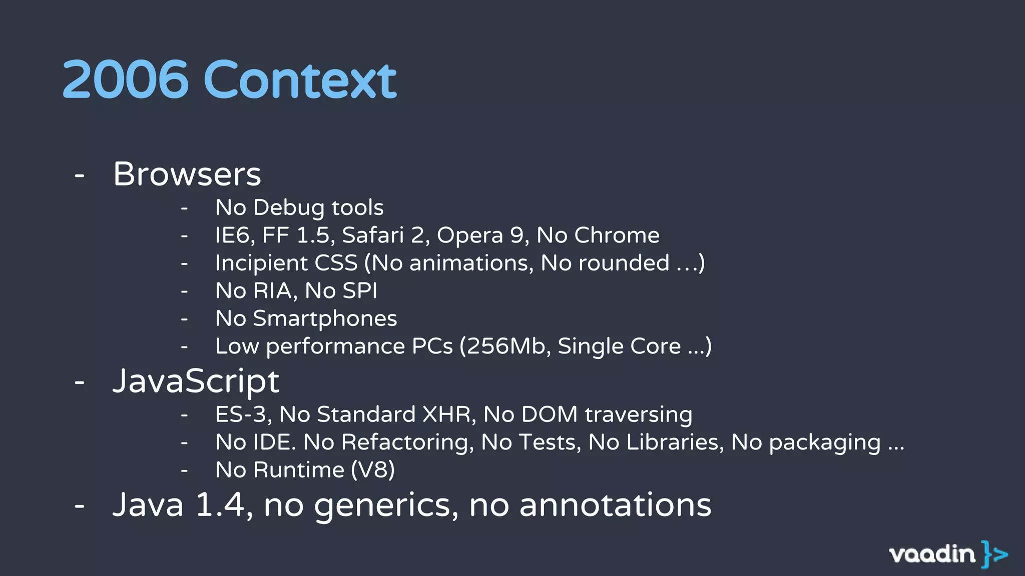 2006 Context
- Browsers
- No Debug tools
- IE6, FF 1.5, Safari 2, Opera 9, No Chrome
- Incipient CSS (No animations, No rounded …)
- No RIA, No SPI
- No Smartphones
- Low performance PCs (256Mb, Single Core ...)
- JavaScript
- ES-3, No Standard XHR, No DOM traversing
- No IDE. No Refactoring, No Tests, No Libraries, No packaging ...
- No Runtime (V8)
- Java 1.4, no generics, no annotations
 