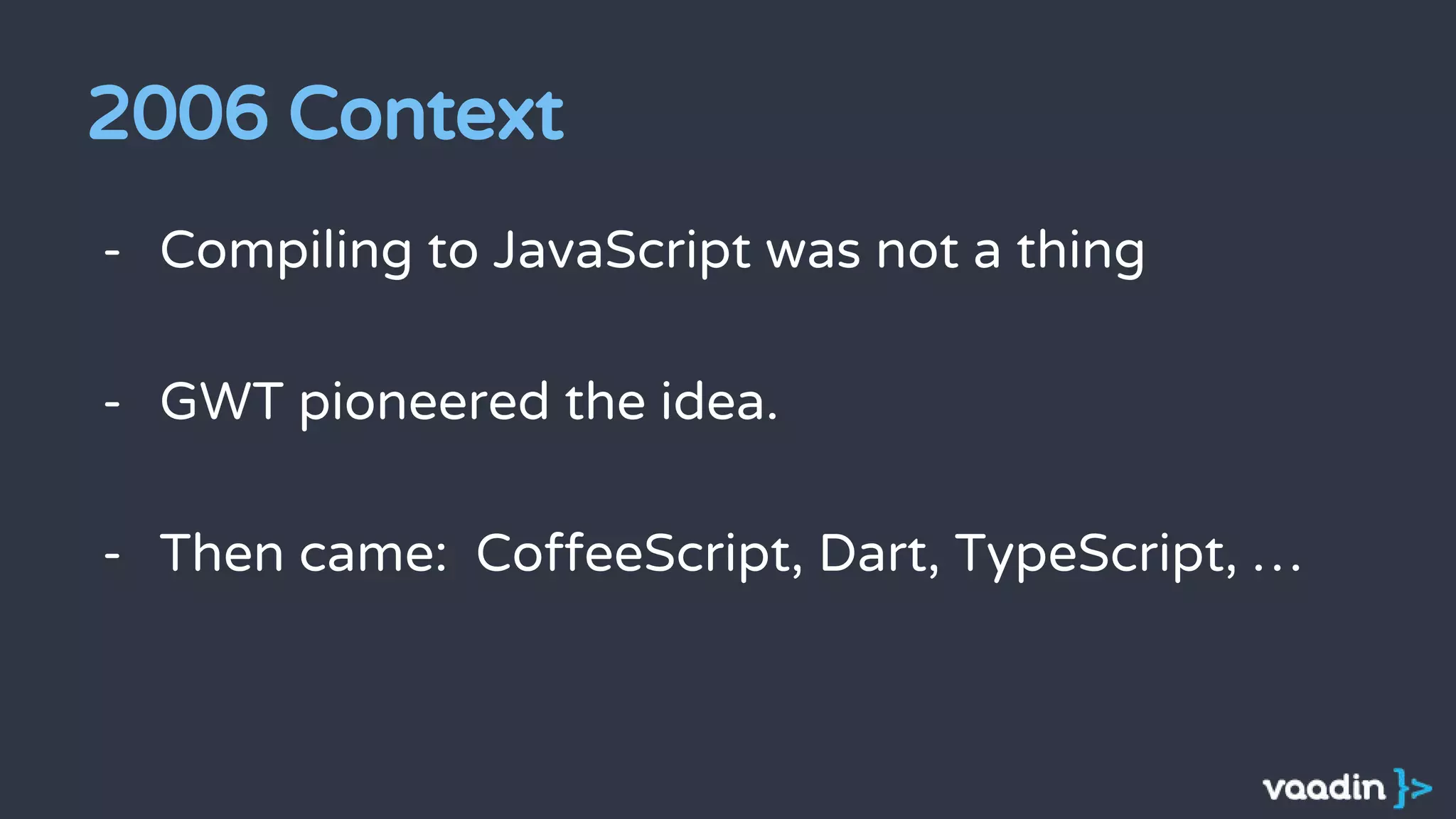 2006 Context
- Compiling to JavaScript was not a thing
- GWT pioneered the idea.
- Then came: CoffeeScript, Dart, TypeScript, …
 