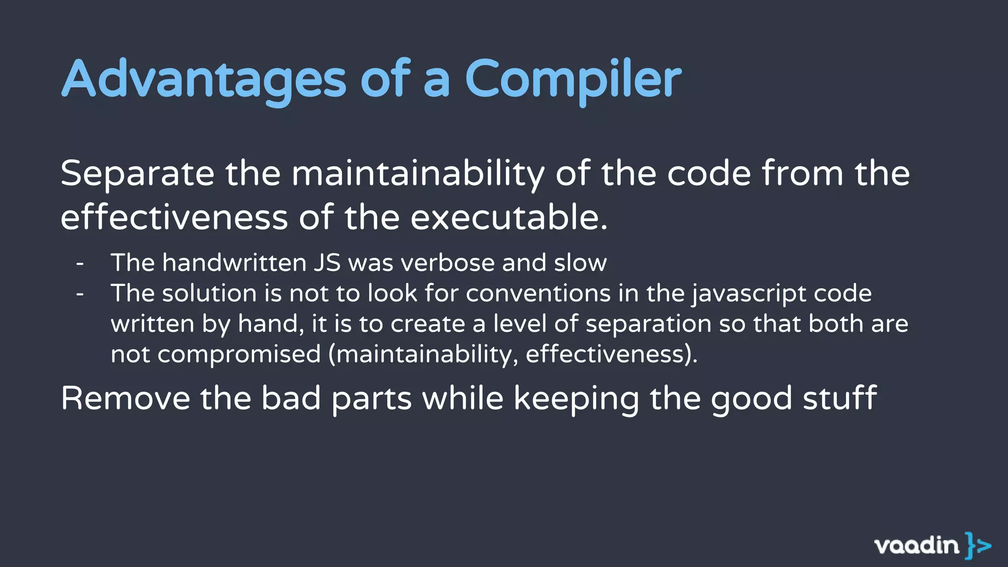 Advantages of a Compiler
Separate the maintainability of the code from the
effectiveness of the executable.
- The handwritten JS was verbose and slow
- The solution is not to look for conventions in the javascript code
written by hand, it is to create a level of separation so that both are
not compromised (maintainability, effectiveness).
Remove the bad parts while keeping the good stuff
 