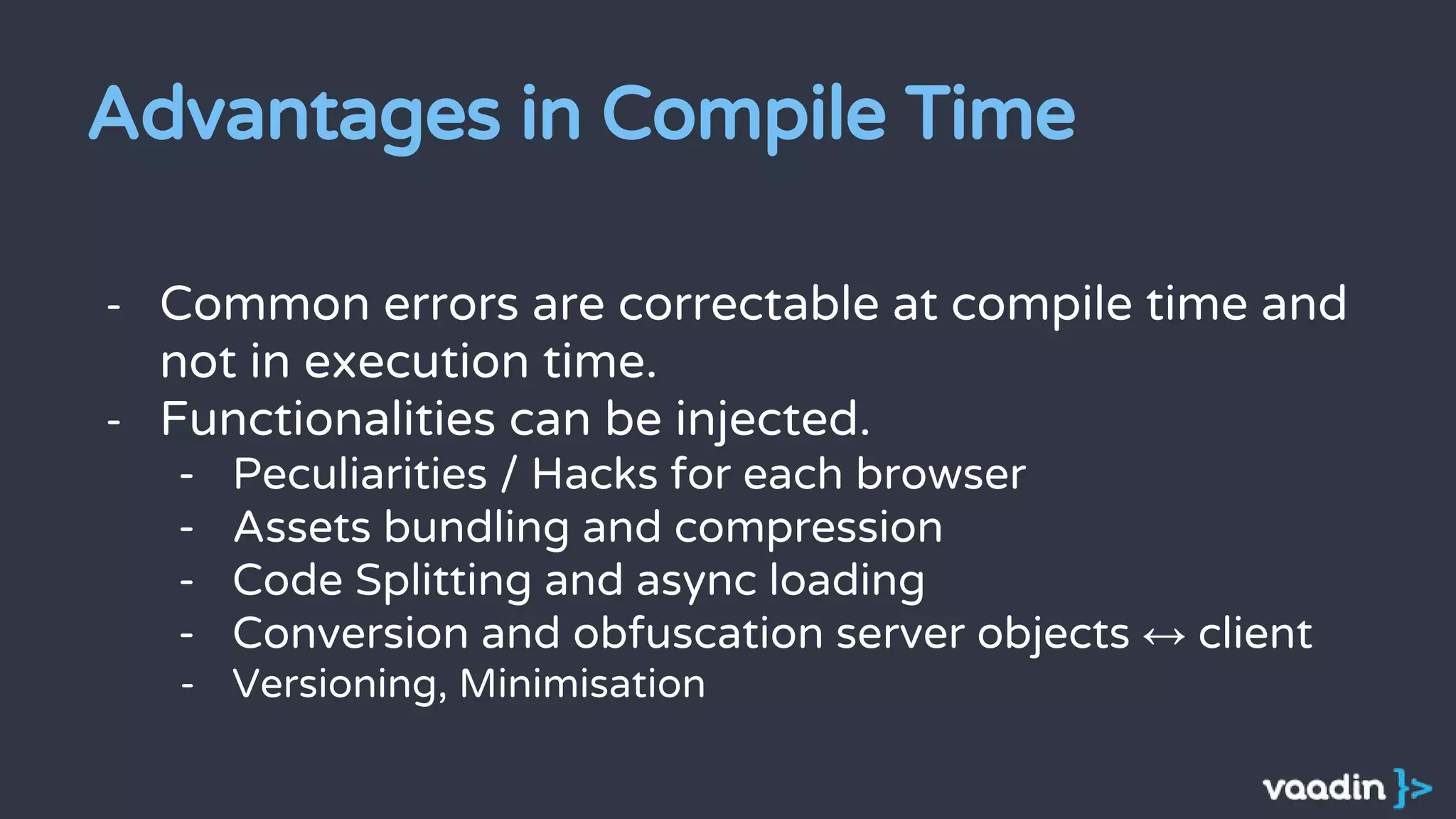 Advantages in Compile Time
- Common errors are correctable at compile time and
not in execution time.
- Functionalities can be injected.
- Peculiarities / Hacks for each browser
- Assets bundling and compression
- Code Splitting and async loading
- Conversion and obfuscation server objects ↔ client
- Versioning, Minimisation
 