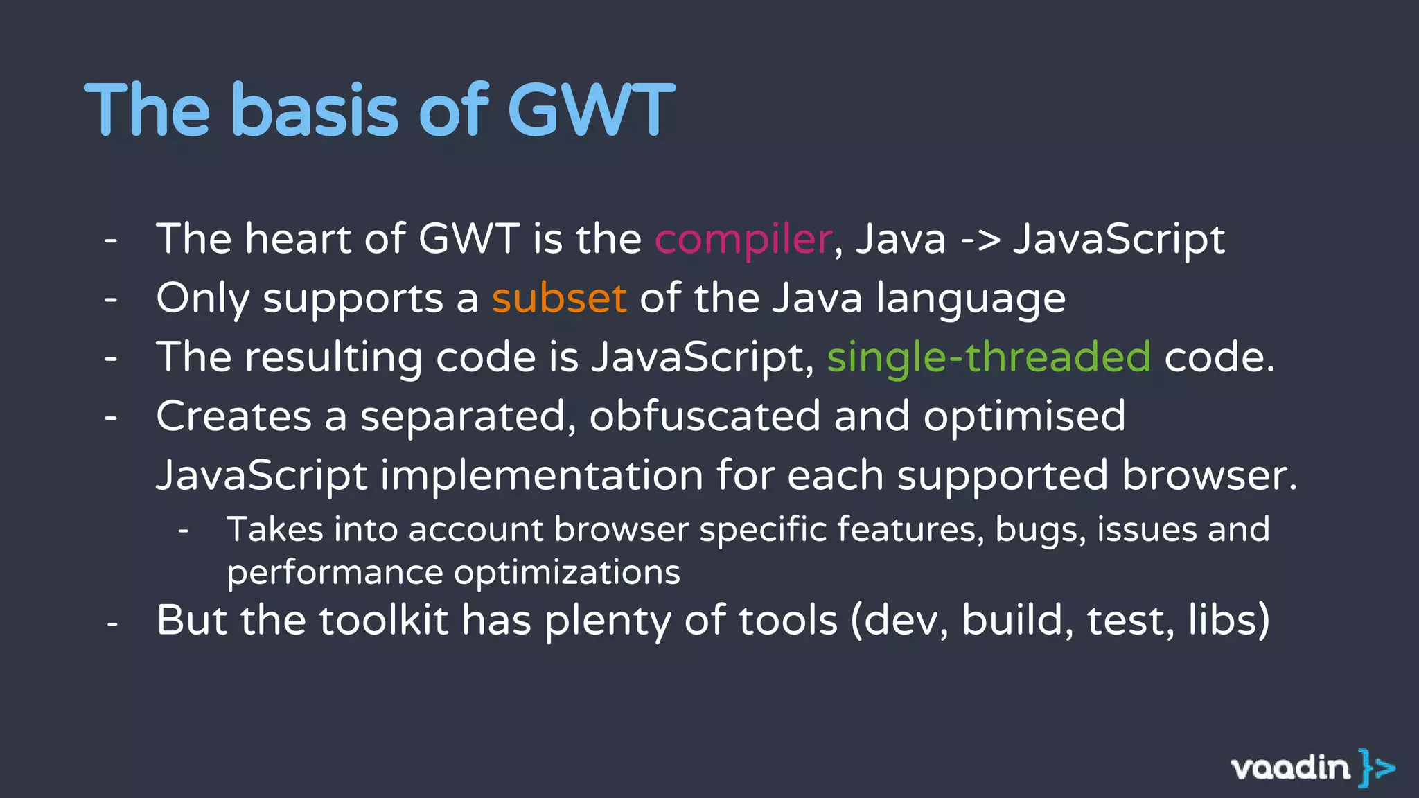 The basis of GWT
- The heart of GWT is the compiler, Java -> JavaScript
- Only supports a subset of the Java language
- The resulting code is JavaScript, single-threaded code.
- Creates a separated, obfuscated and optimised
JavaScript implementation for each supported browser.
- Takes into account browser specific features, bugs, issues and
performance optimizations
- But the toolkit has plenty of tools (dev, build, test, libs)
 