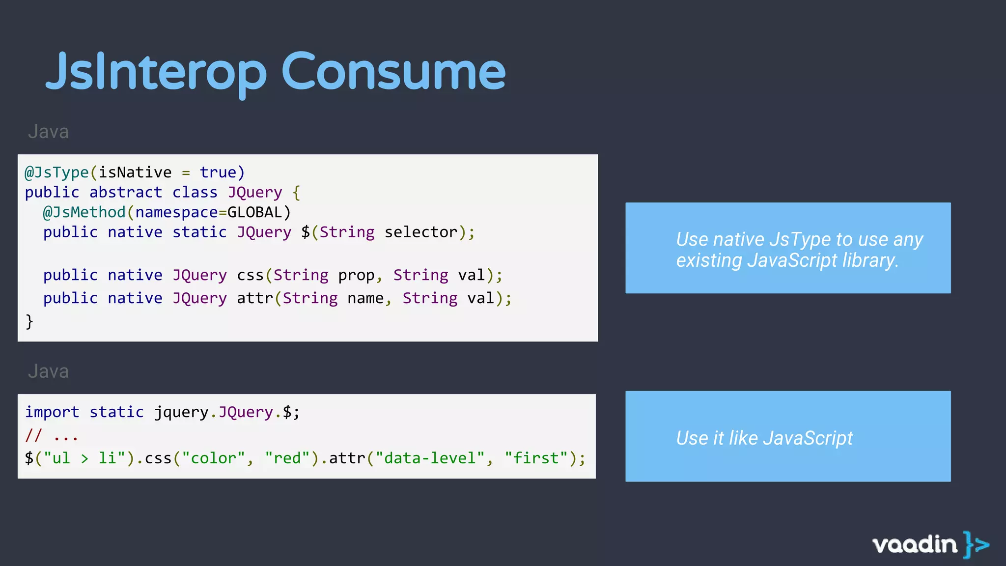 @JsType(isNative = true)
public abstract class JQuery {
@JsMethod(namespace=GLOBAL)
public native static JQuery $(String selector);
public native JQuery css(String prop, String val);
public native JQuery attr(String name, String val);
}
import static jquery.JQuery.$;
// ...
$("ul > li").css("color", "red").attr("data-level", "first");
Java
Java
Use native JsType to use any
existing JavaScript library.
Use it like JavaScript
JsInterop Consume
 