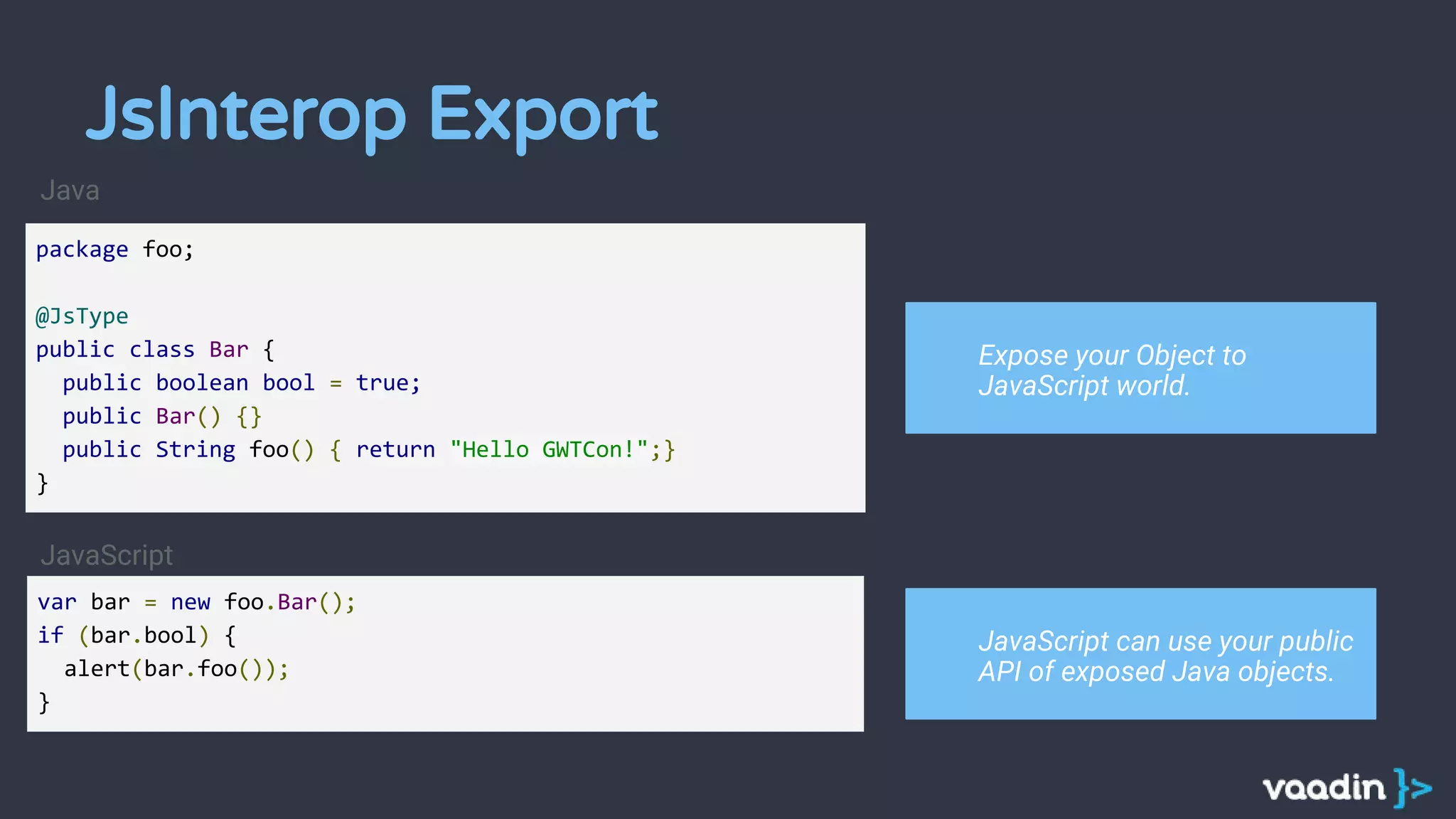 package foo;
@JsType
public class Bar {
public boolean bool = true;
public Bar() {}
public String foo() { return "Hello GWTCon!";}
}
var bar = new foo.Bar();
if (bar.bool) {
alert(bar.foo());
}
JavaScript
Expose your Object to
JavaScript world.
JavaScript can use your public
API of exposed Java objects.
Java
JsInterop Export
 