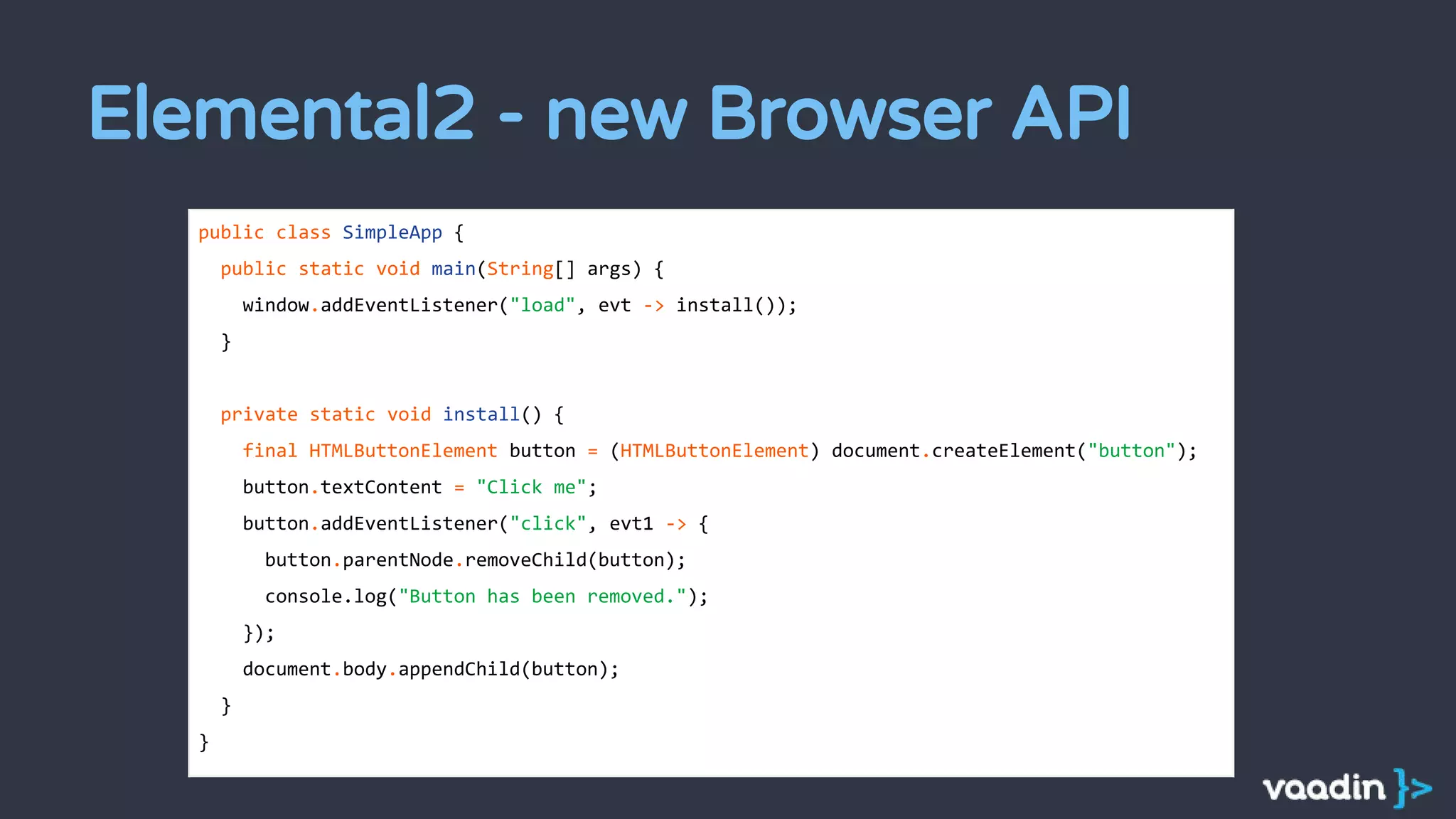 Elemental2 - new Browser API
public class SimpleApp {
public static void main(String[] args) {
window.addEventListener("load", evt -> install());
}
private static void install() {
final HTMLButtonElement button = (HTMLButtonElement) document.createElement("button");
button.textContent = "Click me";
button.addEventListener("click", evt1 -> {
button.parentNode.removeChild(button);
console.log("Button has been removed.");
});
document.body.appendChild(button);
}
}
 