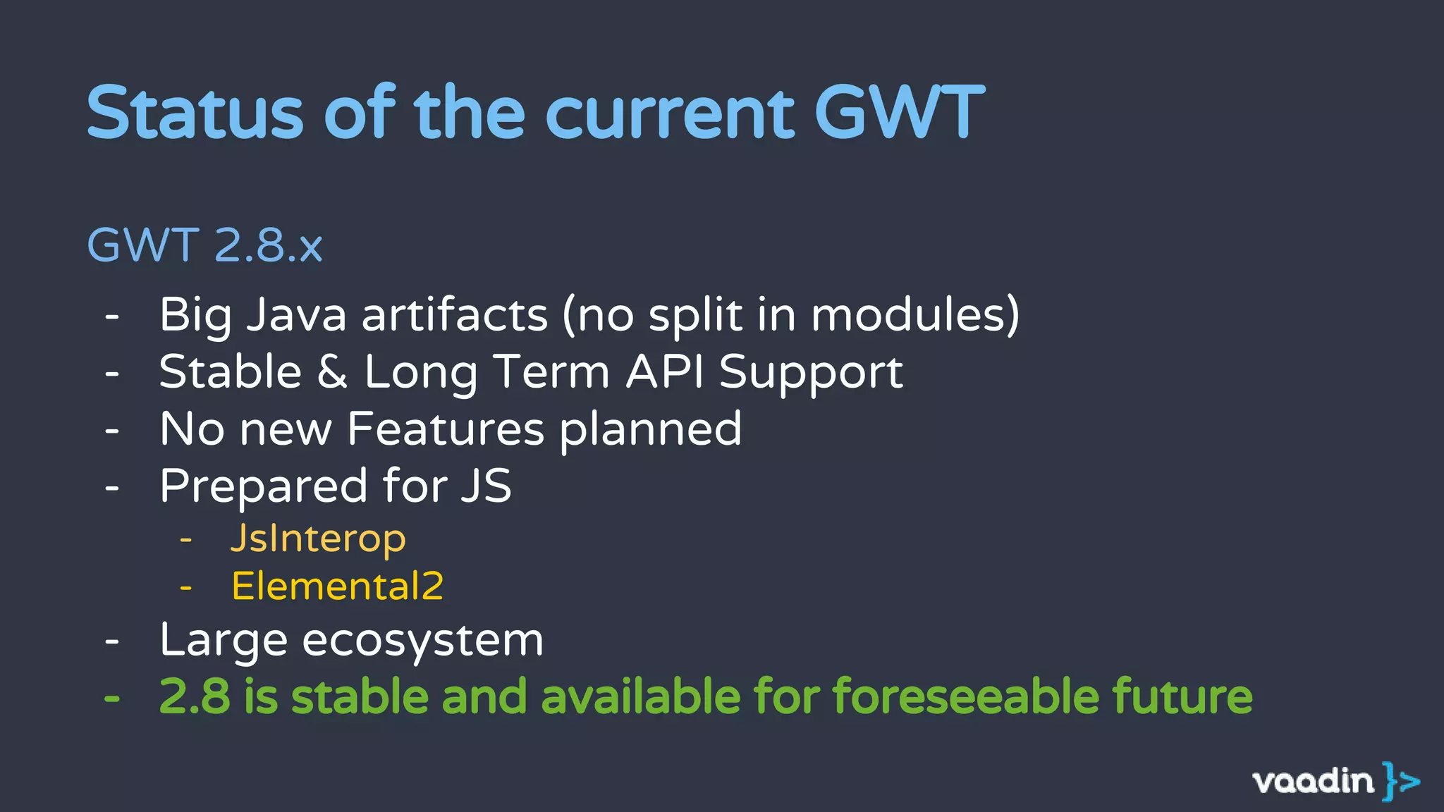Status of the current GWT
GWT 2.8.x
- Big Java artifacts (no split in modules)
- Stable & Long Term API Support
- No new Features planned
- Prepared for JS
- JsInterop
- Elemental2
- Large ecosystem
- 2.8 is stable and available for foreseeable future
 
