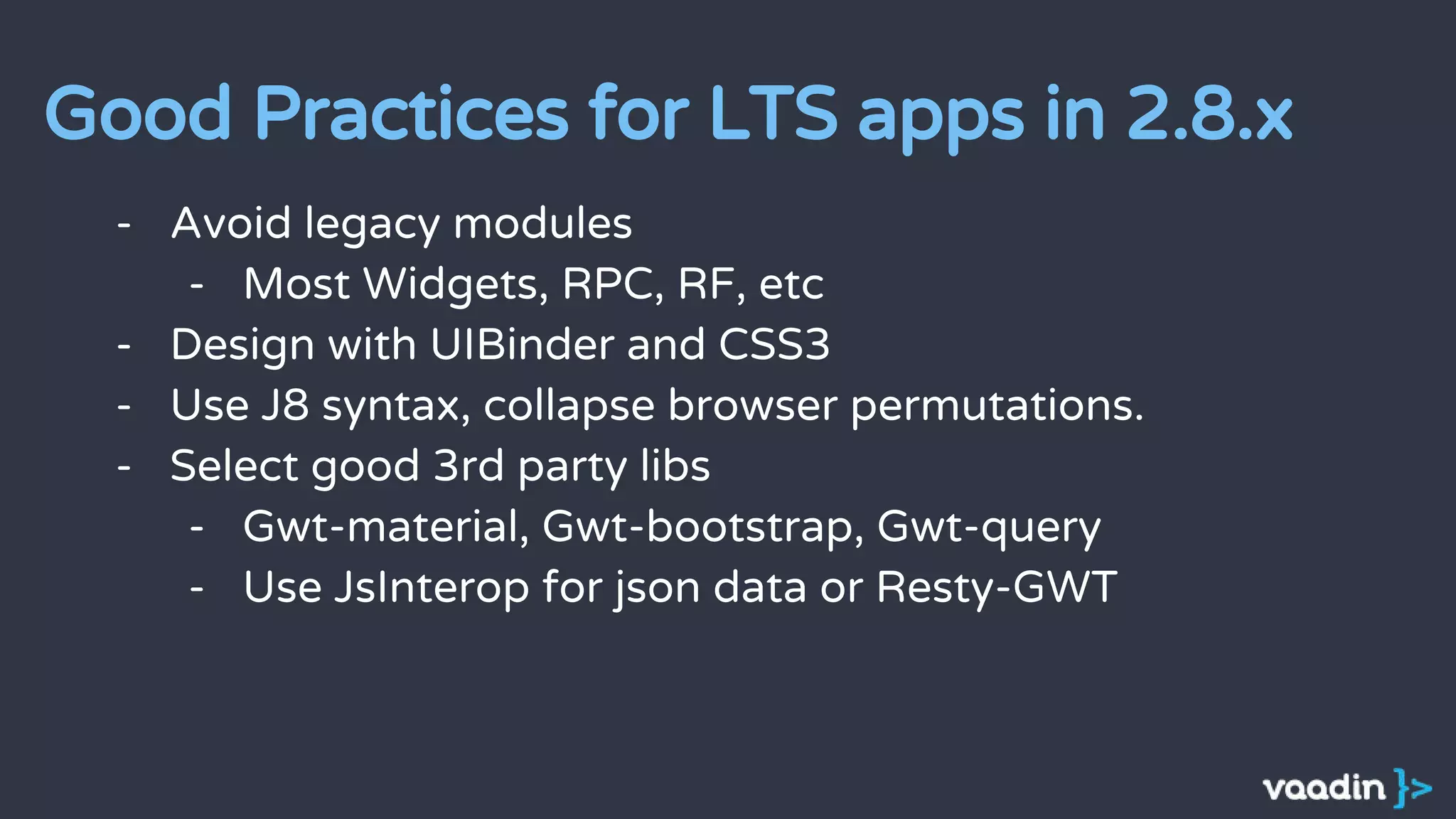 - Avoid legacy modules
- Most Widgets, RPC, RF, etc
- Design with UIBinder and CSS3
- Use J8 syntax, collapse browser permutations.
- Select good 3rd party libs
- Gwt-material, Gwt-bootstrap, Gwt-query
- Use JsInterop for json data or Resty-GWT
Good Practices for LTS apps in 2.8.x
 