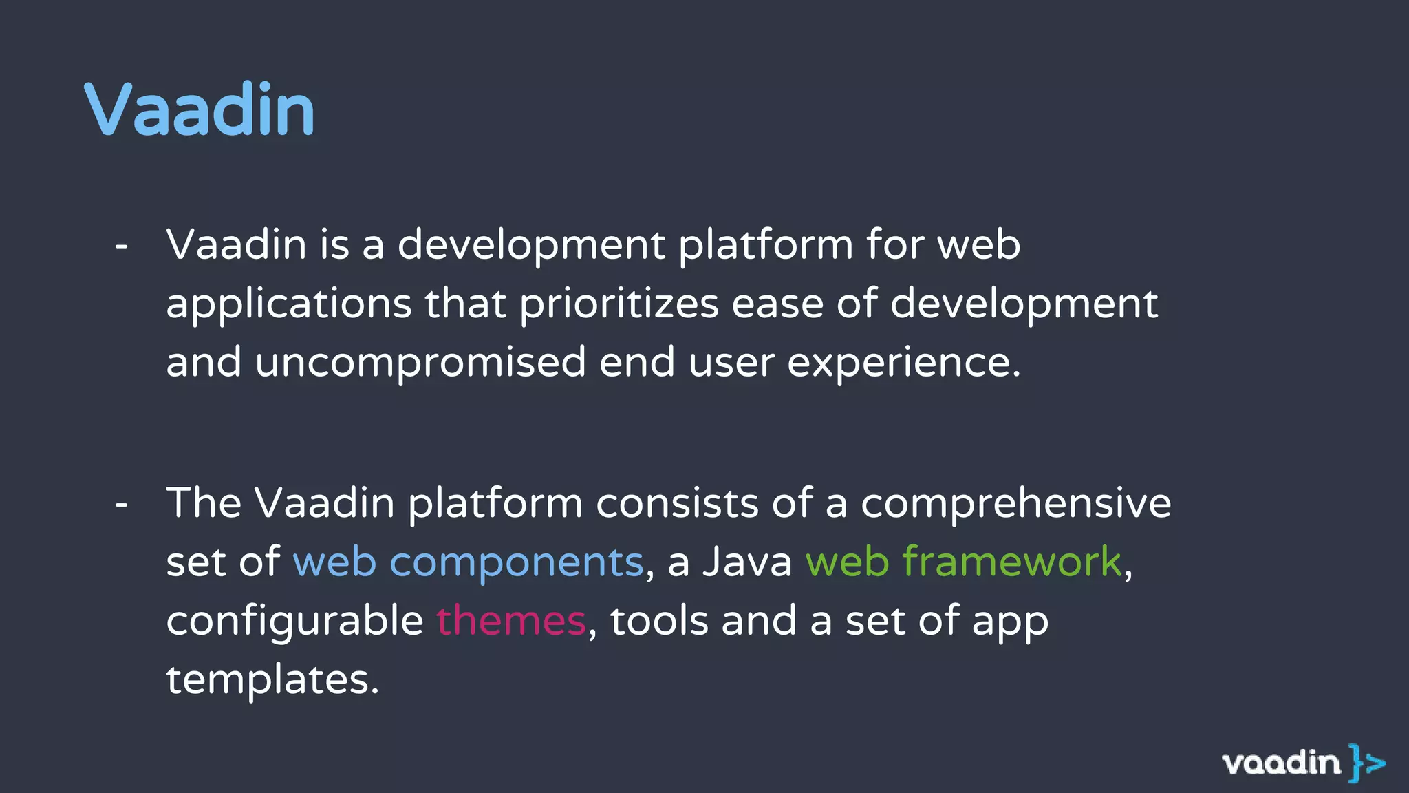 - Vaadin is a development platform for web
applications that prioritizes ease of development
and uncompromised end user experience.
- The Vaadin platform consists of a comprehensive
set of web components, a Java web framework,
configurable themes, tools and a set of app
templates.
Vaadin
 