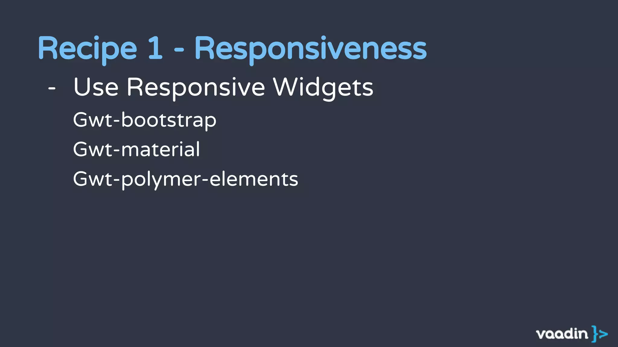- Use Responsive Widgets
Gwt-bootstrap
Gwt-material
Gwt-polymer-elements
Recipe 1 - Responsiveness
 