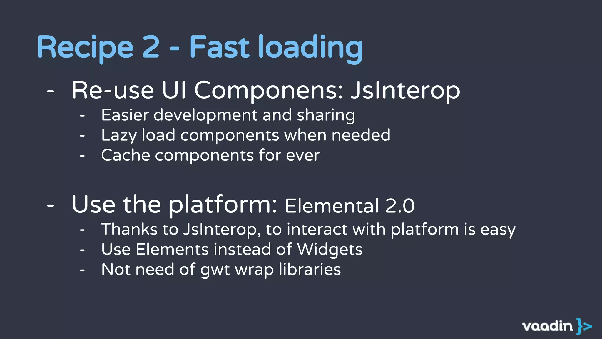 - Re-use UI Componens: JsInterop
- Easier development and sharing
- Lazy load components when needed
- Cache components for ever
- Use the platform: Elemental 2.0
- Thanks to JsInterop, to interact with platform is easy
- Use Elements instead of Widgets
- Not need of gwt wrap libraries
Recipe 2 - Fast loading
 