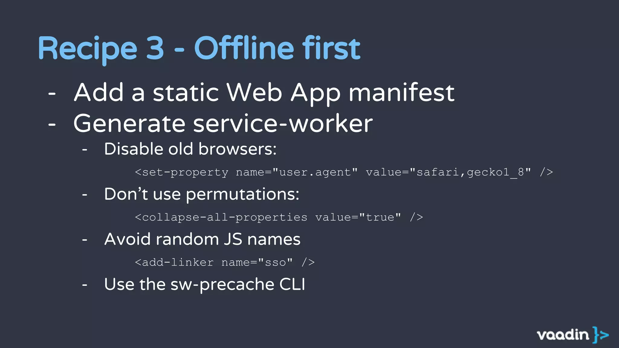 - Add a static Web App manifest
- Generate service-worker
- Disable old browsers:
<set-property name="user.agent" value="safari,gecko1_8" />
- Don’t use permutations:
<collapse-all-properties value="true" />
- Avoid random JS names
<add-linker name="sso" />
- Use the sw-precache CLI
Recipe 3 - Offline first
 
