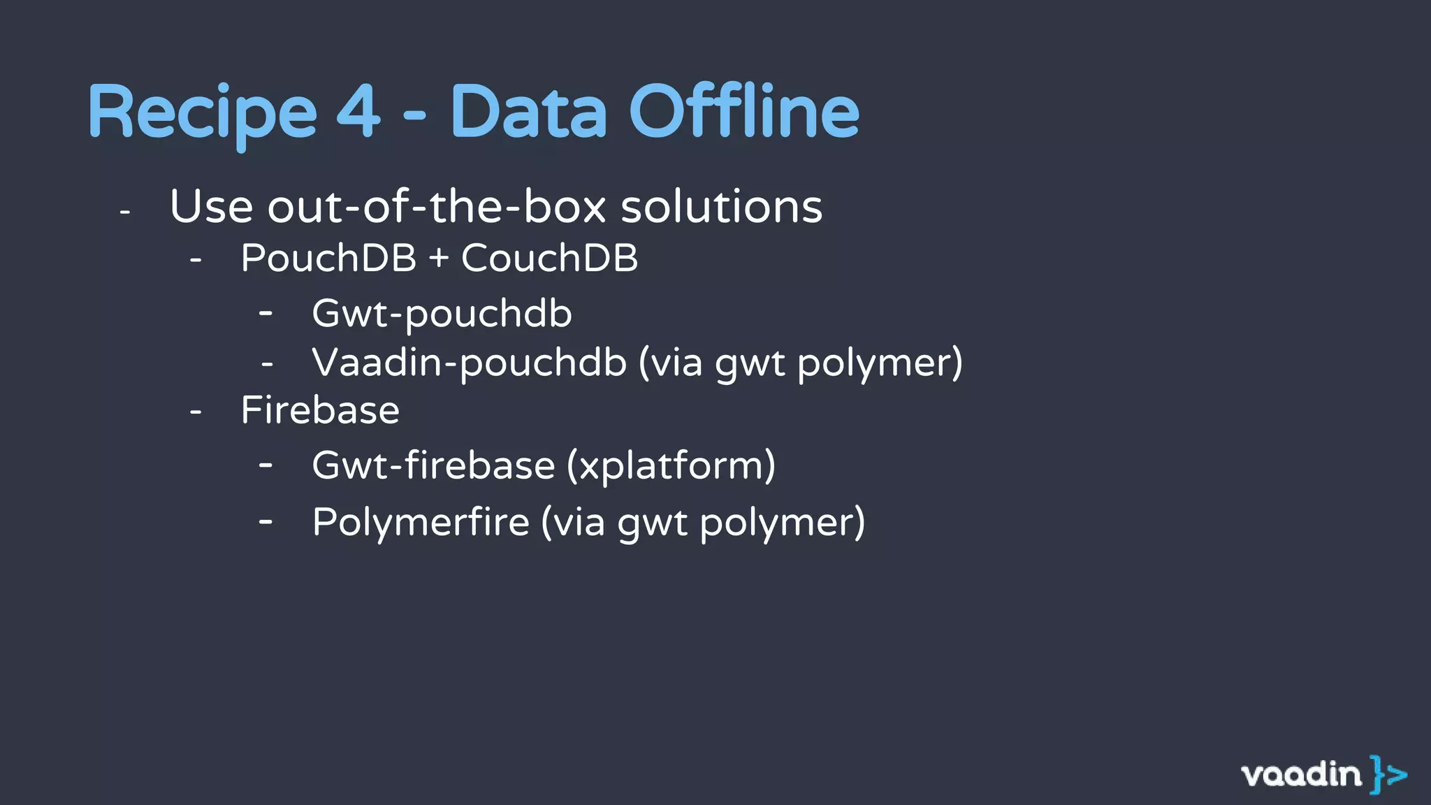 - Use out-of-the-box solutions
- PouchDB + CouchDB
- Gwt-pouchdb
- Vaadin-pouchdb (via gwt polymer)
- Firebase
- Gwt-firebase (xplatform)
- Polymerfire (via gwt polymer)
Recipe 4 - Data Offline
 