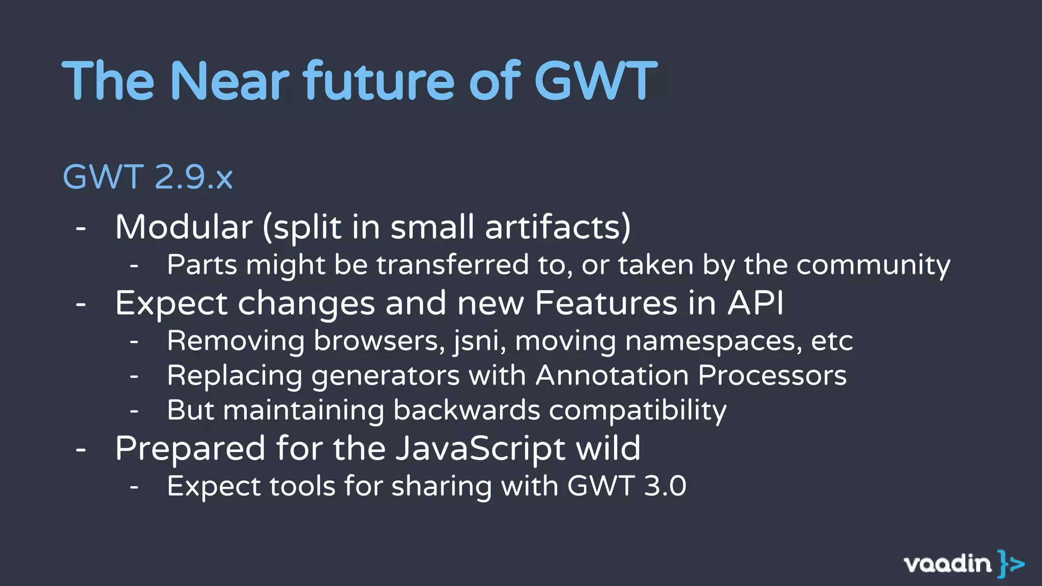 The Near future of GWT
GWT 2.9.x
- Modular (split in small artifacts)
- Parts might be transferred to, or taken by the community
- Expect changes and new Features in API
- Removing browsers, jsni, moving namespaces, etc
- Replacing generators with Annotation Processors
- But maintaining backwards compatibility
- Prepared for the JavaScript wild
- Expect tools for sharing with GWT 3.0
 