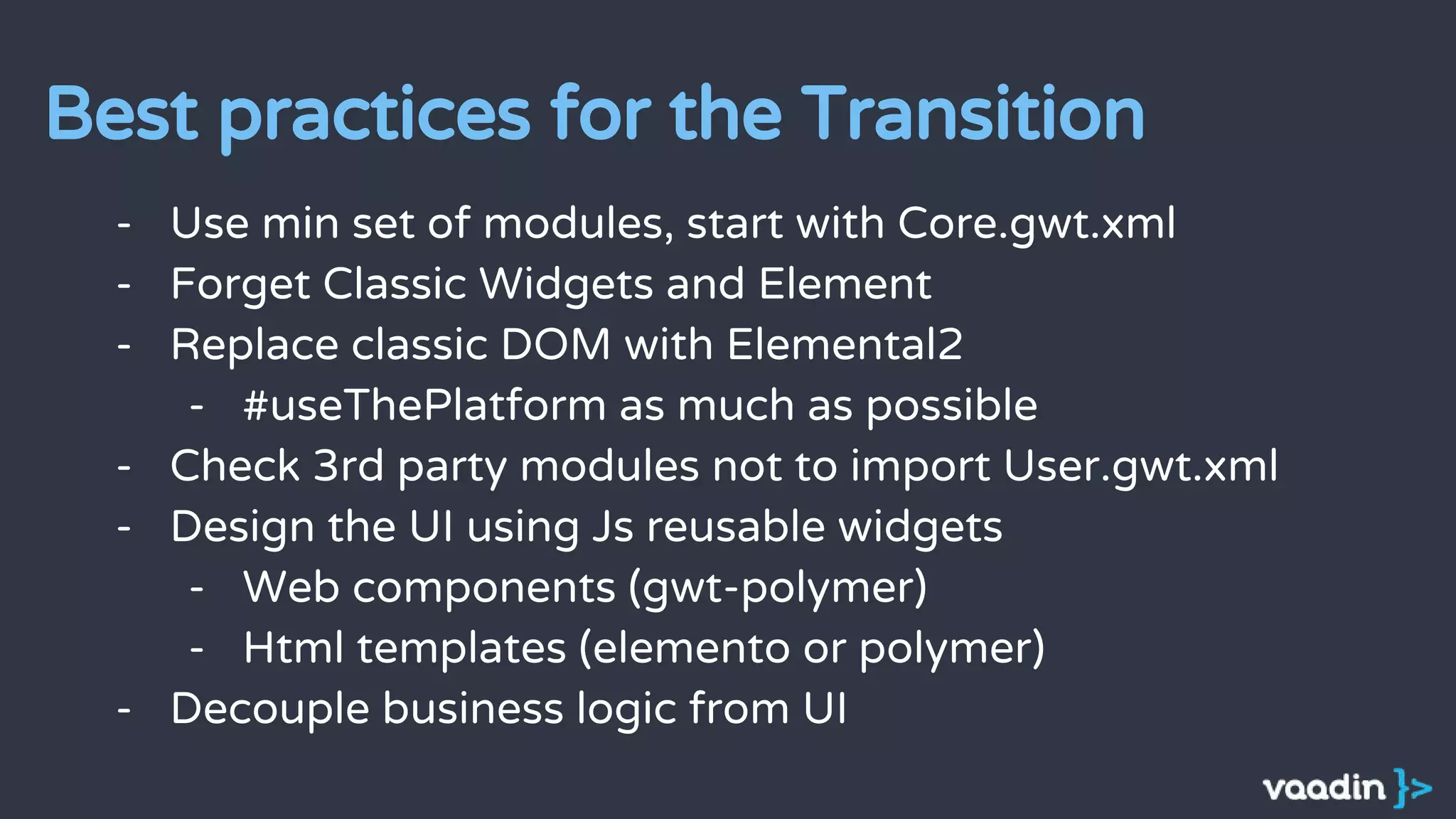 - Use min set of modules, start with Core.gwt.xml
- Forget Classic Widgets and Element
- Replace classic DOM with Elemental2
- #useThePlatform as much as possible
- Check 3rd party modules not to import User.gwt.xml
- Design the UI using Js reusable widgets
- Web components (gwt-polymer)
- Html templates (elemento or polymer)
- Decouple business logic from UI
Best practices for the Transition
 