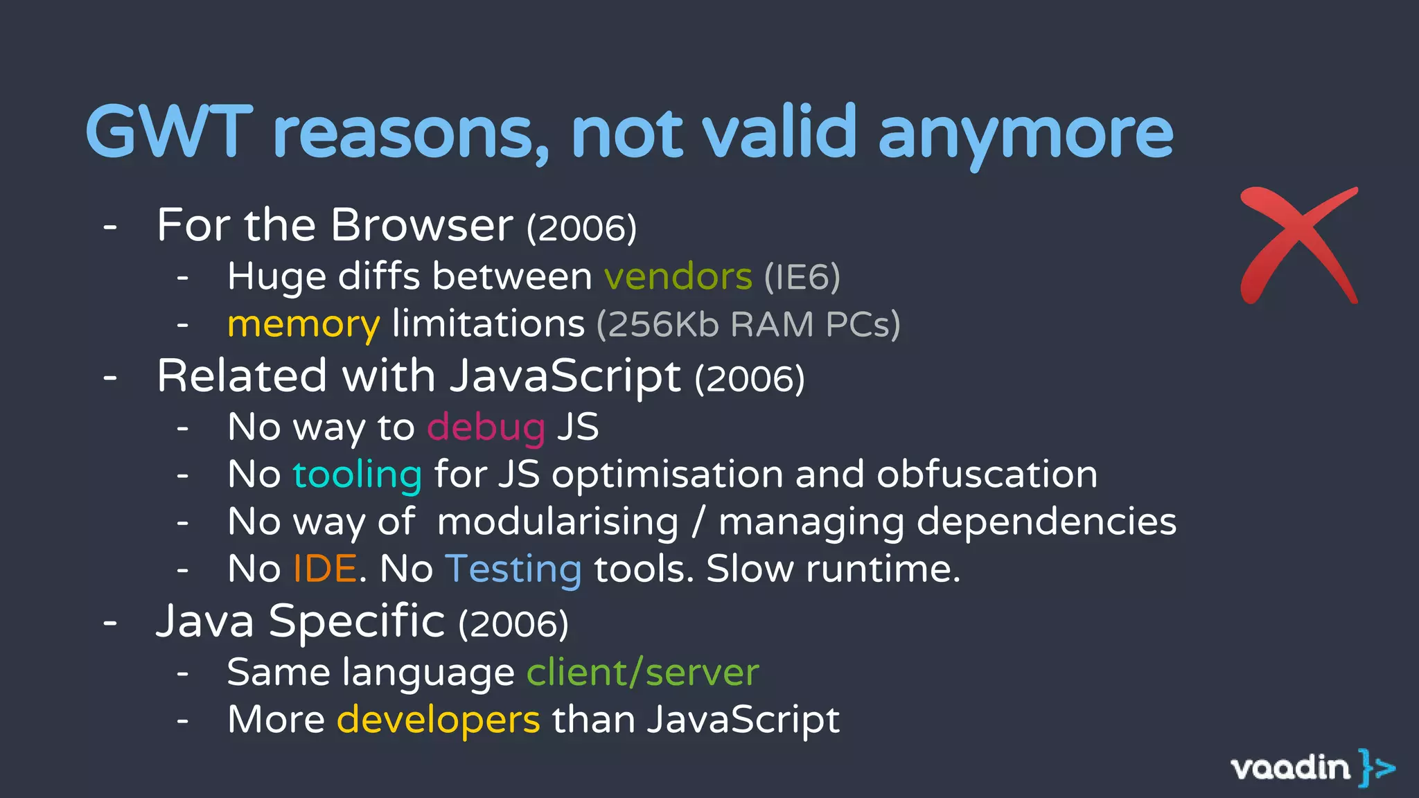 GWT reasons, not valid anymore
- For the Browser (2006)
- Huge diffs between vendors (IE6)
- memory limitations (256Kb RAM PCs)
- Related with JavaScript (2006)
- No way to debug JS
- No tooling for JS optimisation and obfuscation
- No way of modularising / managing dependencies
- No IDE. No Testing tools. Slow runtime.
- Java Specific (2006)
- Same language client/server
- More developers than JavaScript
 