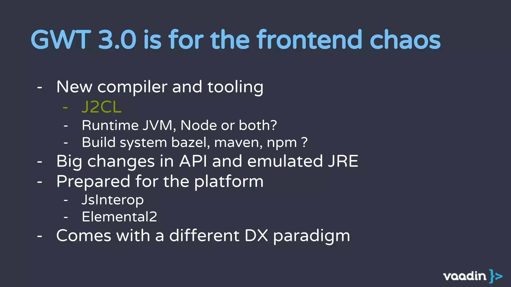 GWT 3.0 is for the frontend chaos
- New compiler and tooling
- J2CL
- Runtime JVM, Node or both?
- Build system bazel, maven, npm ?
- Big changes in API and emulated JRE
- Prepared for the platform
- JsInterop
- Elemental2
- Comes with a different DX paradigm
 