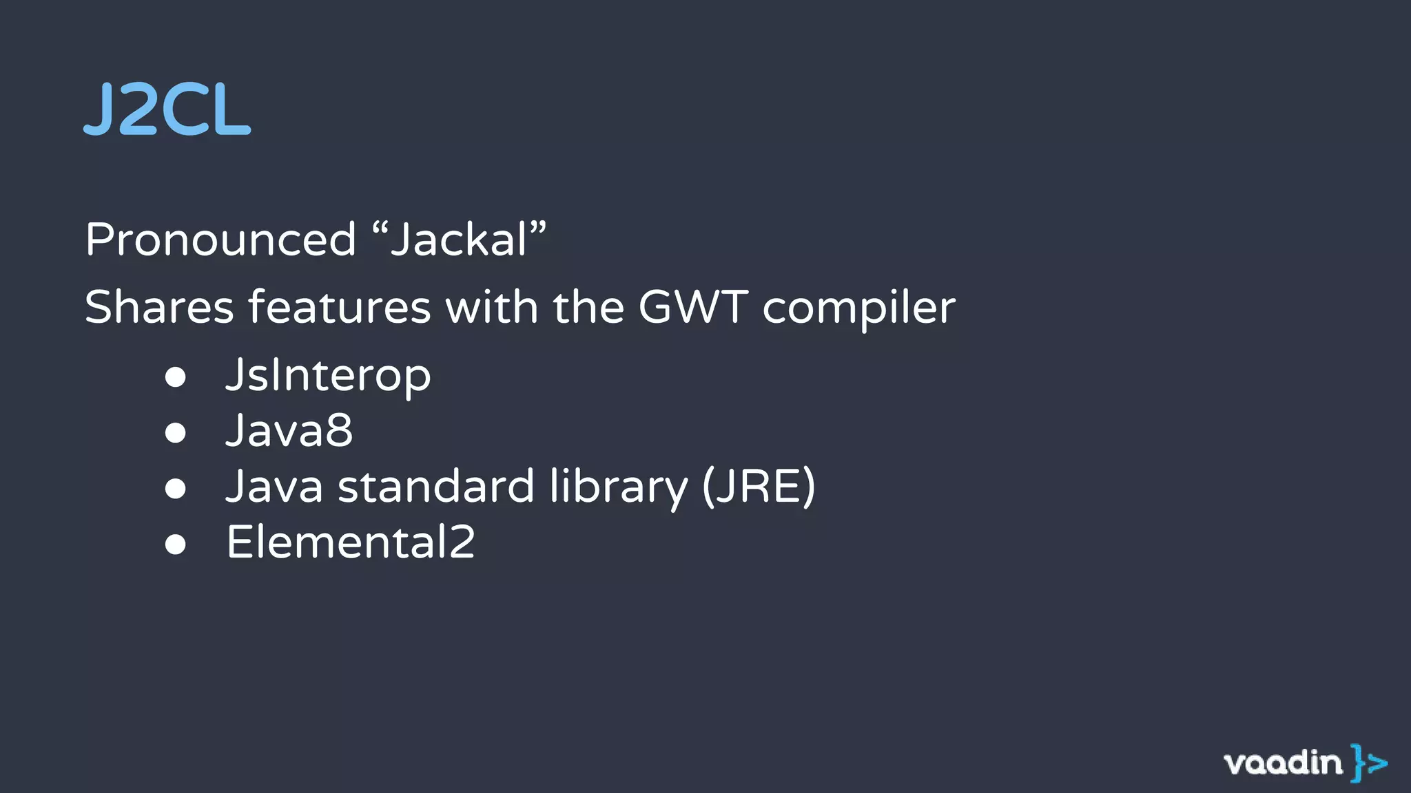 J2CL
Pronounced “Jackal”
Shares features with the GWT compiler
● JsInterop
● Java8
● Java standard library (JRE)
● Elemental2
 