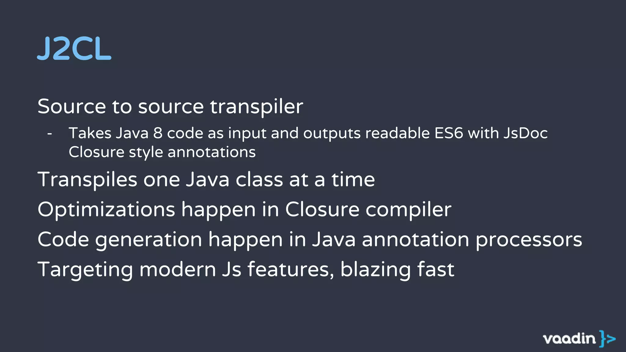 J2CL
Source to source transpiler
- Takes Java 8 code as input and outputs readable ES6 with JsDoc
Closure style annotations
Transpiles one Java class at a time
Optimizations happen in Closure compiler
Code generation happen in Java annotation processors
Targeting modern Js features, blazing fast
 