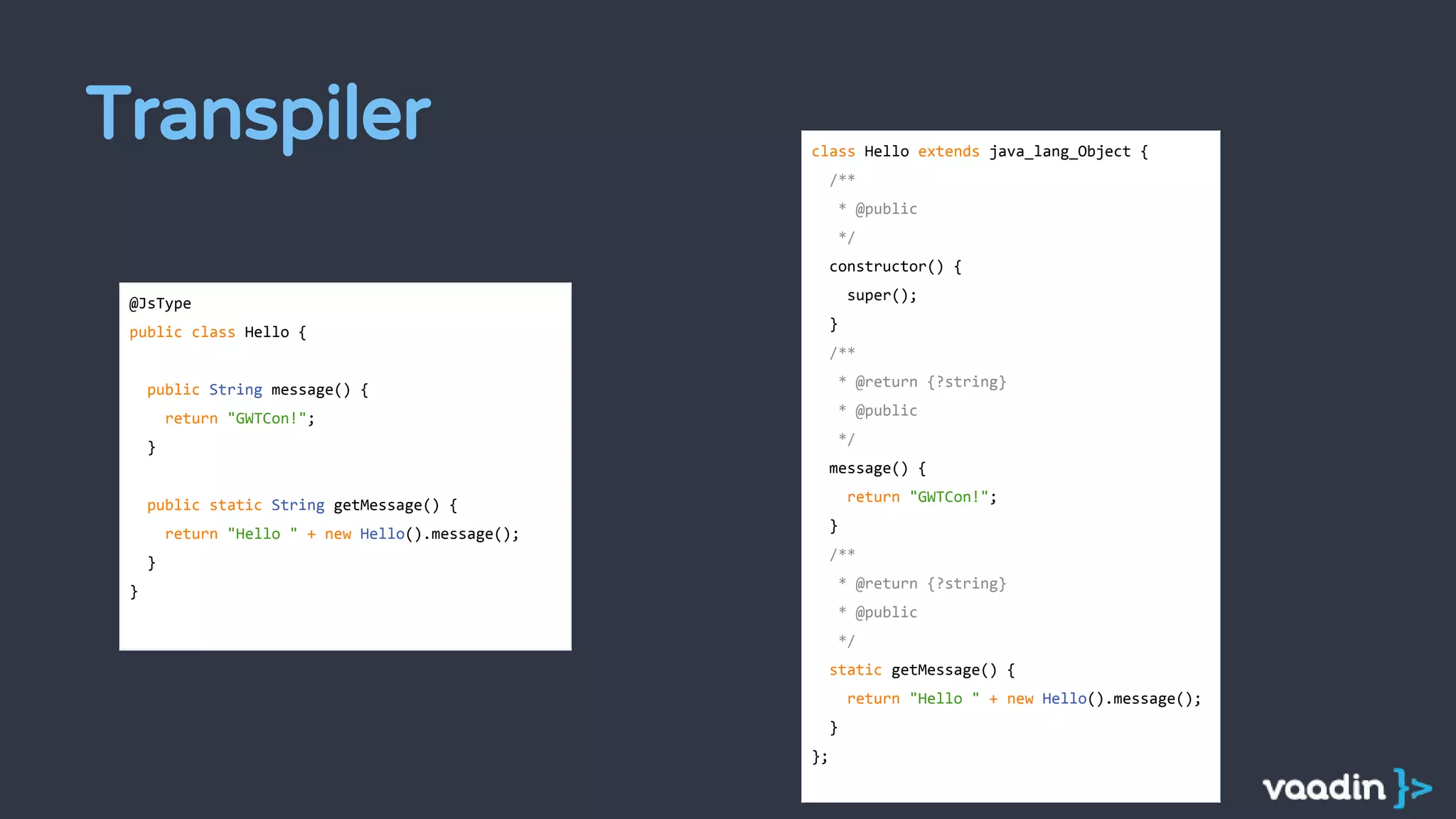 Transpiler
@JsType
public class Hello {
public String message() {
return "GWTCon!";
}
public static String getMessage() {
return "Hello " + new Hello().message();
}
}
class Hello extends java_lang_Object {
/**
* @public
*/
constructor() {
super();
}
/**
* @return {?string}
* @public
*/
message() {
return "GWTCon!";
}
/**
* @return {?string}
* @public
*/
static getMessage() {
return "Hello " + new Hello().message();
}
};
 