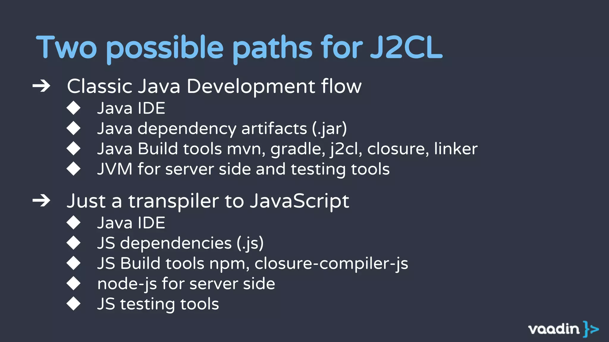 Two possible paths for J2CL
➔ Classic Java Development flow
◆ Java IDE
◆ Java dependency artifacts (.jar)
◆ Java Build tools mvn, gradle, j2cl, closure, linker
◆ JVM for server side and testing tools
➔ Just a transpiler to JavaScript
◆ Java IDE
◆ JS dependencies (.js)
◆ JS Build tools npm, closure-compiler-js
◆ node-js for server side
◆ JS testing tools
 