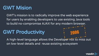 GWT's mission is to radically improve the web experience
for users by enabling developers to use existing Java tools
to build no-compromise AJAX for any modern browser.
GWT Mision
A high-level language allows the Developer not to miss out
on low-level details and reuse existing ecosystem
GWT Productivity 2006
 