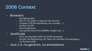 2006 Context
- Browsers
- No Debug tools
- IE6, FF 1.5, Safari 2, Opera 9, No Chrome
- Incipient CSS (No animations, No rounded …)
- No RIA, No SPI
- No Smartphones
- Low performance PCs (256Mb, Single Core ...)
- JavaScript
- ES-3, No Standard XHR, No DOM traversing
- No IDE. No Refactoring, No Tests, No Libraries, No packaging ...
- No Runtime (V8)
- Java 1.4, no generics, no annotations
 