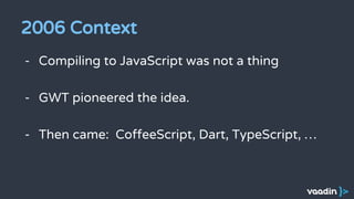 2006 Context
- Compiling to JavaScript was not a thing
- GWT pioneered the idea.
- Then came: CoffeeScript, Dart, TypeScript, …
 