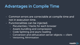 Advantages in Compile Time
- Common errors are correctable at compile time and
not in execution time.
- Functionalities can be injected.
- Peculiarities / Hacks for each browser
- Assets bundling and compression
- Code Splitting and async loading
- Conversion and obfuscation server objects ↔ client
- Versioning, Minimisation
 