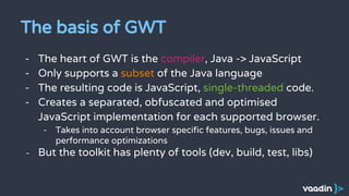 The basis of GWT
- The heart of GWT is the compiler, Java -> JavaScript
- Only supports a subset of the Java language
- The resulting code is JavaScript, single-threaded code.
- Creates a separated, obfuscated and optimised
JavaScript implementation for each supported browser.
- Takes into account browser specific features, bugs, issues and
performance optimizations
- But the toolkit has plenty of tools (dev, build, test, libs)
 