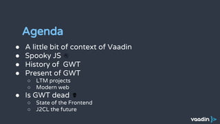 Agenda
● A little bit of context of Vaadin
● Spooky JS
● History of GWT
● Present of GWT
○ LTM projects
○ Modern web
● Is GWT dead
○ State of the Frontend
○ J2CL the future
 