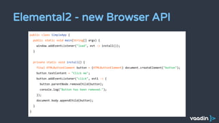 Elemental2 - new Browser API
public class SimpleApp {
public static void main(String[] args) {
window.addEventListener("load", evt -> install());
}
private static void install() {
final HTMLButtonElement button = (HTMLButtonElement) document.createElement("button");
button.textContent = "Click me";
button.addEventListener("click", evt1 -> {
button.parentNode.removeChild(button);
console.log("Button has been removed.");
});
document.body.appendChild(button);
}
}
 