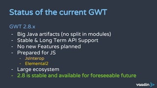 Status of the current GWT
GWT 2.8.x
- Big Java artifacts (no split in modules)
- Stable & Long Term API Support
- No new Features planned
- Prepared for JS
- JsInterop
- Elemental2
- Large ecosystem
- 2.8 is stable and available for foreseeable future
 