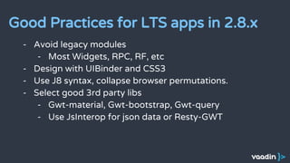 - Avoid legacy modules
- Most Widgets, RPC, RF, etc
- Design with UIBinder and CSS3
- Use J8 syntax, collapse browser permutations.
- Select good 3rd party libs
- Gwt-material, Gwt-bootstrap, Gwt-query
- Use JsInterop for json data or Resty-GWT
Good Practices for LTS apps in 2.8.x
 