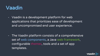 - Vaadin is a development platform for web
applications that prioritizes ease of development
and uncompromised end user experience.
- The Vaadin platform consists of a comprehensive
set of web components, a Java web framework,
configurable themes, tools and a set of app
templates.
Vaadin
 