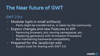 The Near future of GWT
GWT 2.9.x
- Modular (split in small artifacts)
- Parts might be transferred to, or taken by the community
- Expect changes and new Features in API
- Removing browsers, jsni, moving namespaces, etc
- Replacing generators with Annotation Processors
- But maintaining backwards compatibility
- Prepared for the JavaScript wild
- Expect tools for sharing with GWT 3.0
 