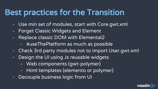 - Use min set of modules, start with Core.gwt.xml
- Forget Classic Widgets and Element
- Replace classic DOM with Elemental2
- #useThePlatform as much as possible
- Check 3rd party modules not to import User.gwt.xml
- Design the UI using Js reusable widgets
- Web components (gwt-polymer)
- Html templates (elemento or polymer)
- Decouple business logic from UI
Best practices for the Transition
 