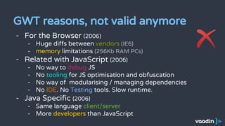 GWT reasons, not valid anymore
- For the Browser (2006)
- Huge diffs between vendors (IE6)
- memory limitations (256Kb RAM PCs)
- Related with JavaScript (2006)
- No way to debug JS
- No tooling for JS optimisation and obfuscation
- No way of modularising / managing dependencies
- No IDE. No Testing tools. Slow runtime.
- Java Specific (2006)
- Same language client/server
- More developers than JavaScript
 