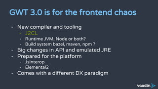 GWT 3.0 is for the frontend chaos
- New compiler and tooling
- J2CL
- Runtime JVM, Node or both?
- Build system bazel, maven, npm ?
- Big changes in API and emulated JRE
- Prepared for the platform
- JsInterop
- Elemental2
- Comes with a different DX paradigm
 