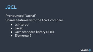 J2CL
Pronounced “Jackal”
Shares features with the GWT compiler
● JsInterop
● Java8
● Java standard library (JRE)
● Elemental2
 