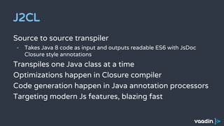 J2CL
Source to source transpiler
- Takes Java 8 code as input and outputs readable ES6 with JsDoc
Closure style annotations
Transpiles one Java class at a time
Optimizations happen in Closure compiler
Code generation happen in Java annotation processors
Targeting modern Js features, blazing fast
 