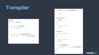 Transpiler
@JsType
public class Hello {
public String message() {
return "GWTCon!";
}
public static String getMessage() {
return "Hello " + new Hello().message();
}
}
class Hello extends java_lang_Object {
/**
* @public
*/
constructor() {
super();
}
/**
* @return {?string}
* @public
*/
message() {
return "GWTCon!";
}
/**
* @return {?string}
* @public
*/
static getMessage() {
return "Hello " + new Hello().message();
}
};
 