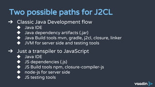 Two possible paths for J2CL
➔ Classic Java Development flow
◆ Java IDE
◆ Java dependency artifacts (.jar)
◆ Java Build tools mvn, gradle, j2cl, closure, linker
◆ JVM for server side and testing tools
➔ Just a transpiler to JavaScript
◆ Java IDE
◆ JS dependencies (.js)
◆ JS Build tools npm, closure-compiler-js
◆ node-js for server side
◆ JS testing tools
 