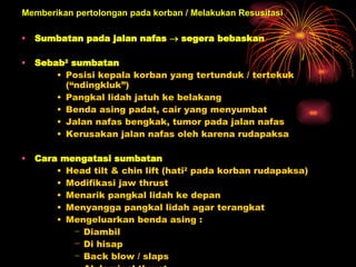 Sumbatan pada jalan nafas    segera bebaskan  Sebab 2  sumbatan  Posisi kepala korban yang tertunduk / tertekuk (“ndingkluk”) Pangkal lidah jatuh ke belakang  Benda asing padat, cair yang menyumbat  Jalan nafas bengkak, tumor pada jalan nafas  Kerusakan jalan nafas oleh karena rudapaksa  Cara mengatasi sumbatan  Head tilt & chin lift (hati 2  pada korban rudapaksa) Modifikasi jaw thrust  Menarik pangkal lidah ke depan  Menyangga pangkal lidah agar terangkat  Mengeluarkan benda asing :  Diambil  Di hisap  Back blow / slaps Abdominal thrust  Chest thrust  Memberikan pertolongan pada korban / Melakukan Resusitasi 