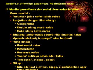 II. Menilai pernafasan dan melakukan nafas buatan   Cara menilai :  Yakinkan jalan nafas telah bebas  Lanjutkan dengan lihat ulang :  Gerak nafas  Dengar ulang suara nafas  Raba ulang hawa nafas  Bila ada tanda 2  nafas segera nilai kualitas nafas  Apakah adekuat, tersengal 2  atau berhenti  Yang dinilai :  Frekwensi nafas  Keteraturan  Besarnya nafas Tanda 2  sulitnya nafas ada / tidak  Tersengal 2 , megap 2 , sesak  Sikap :  Bila adekuat diawasi, dijaga, dipertahankan agar tidak menjelek  Bila tidak adekuat dibantu  Bila tidak bernafas beri nafas buatan   Memberikan pertolongan pada korban / Melakukan Resusitasi 