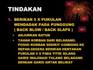 TINDAKAN BERIKAN 5 X PUKULAN MENDADAK PADA PUNGGUNG  ( BACK BLOW / BACK SLAPS ) ANJURKAN BATUK  TAHAN KORBAN DARI BELAKANG. POSISI KORBAN SEDIKIT CONDONG KE DEPAN.SEGERA BERIKAN HENTAKAN PUKULAN 5 X PADA TITIK SILANG GARIS IMAJINASI TULANG BELAKANG DENGAN GARIS ANTAR BELIKAT 