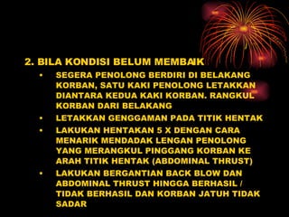 2. BILA KONDISI BELUM MEMBAIK SEGERA PENOLONG BERDIRI DI BELAKANG KORBAN, SATU KAKI PENOLONG LETAKKAN DIANTARA KEDUA KAKI KORBAN. RANGKUL KORBAN DARI BELAKANG LETAKKAN GENGGAMAN PADA TITIK HENTAK  LAKUKAN HENTAKAN 5 X DENGAN CARA MENARIK MENDADAK LENGAN PENOLONG YANG MERANGKUL PINGGANG KORBAN KE ARAH TITIK HENTAK (ABDOMINAL THRUST) LAKUKAN BERGANTIAN BACK BLOW DAN ABDOMINAL THRUST HINGGA BERHASIL / TIDAK BERHASIL DAN KORBAN JATUH TIDAK SADAR 